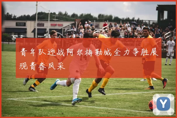 青年队迎战阿尔梅勒城全力争胜展现青春风采