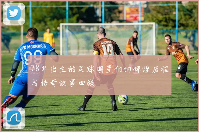 78年出生的足球明星们的辉煌历程与传奇故事回顾