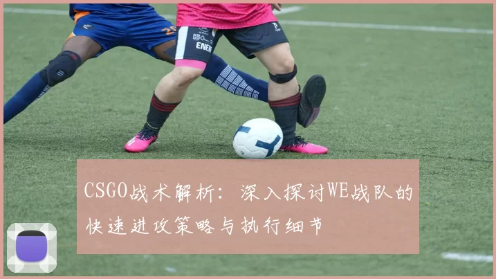 CSGO战术解析：深入探讨WE战队的快速进攻策略与执行细节
