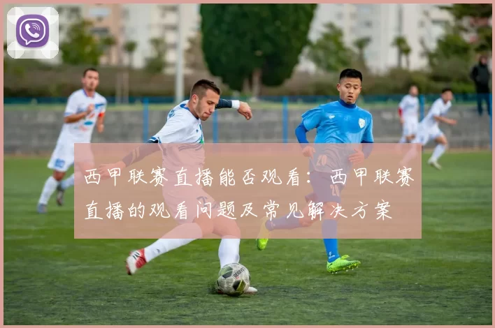西甲联赛直播能否观看：西甲联赛直播的观看问题及常见解决方案