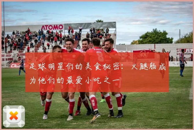 足球明星们的美食秘密：火腿肠成为他们的最爱小吃之一