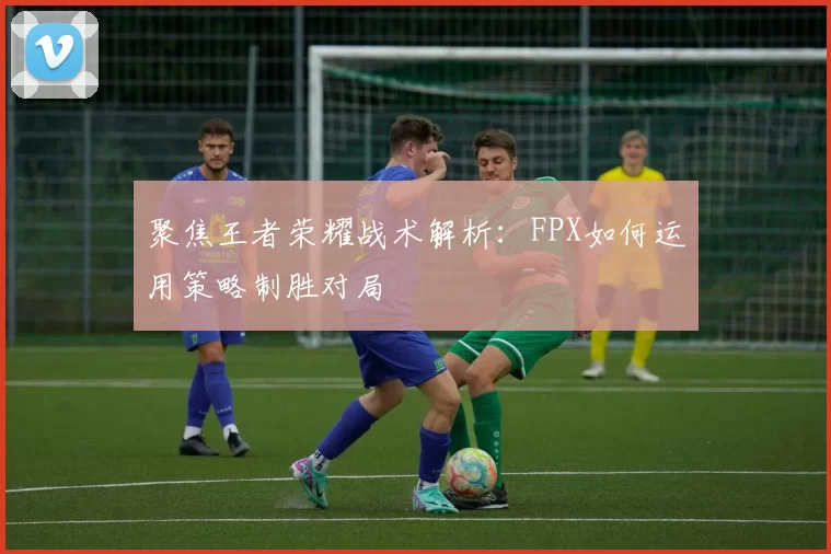 聚焦王者荣耀战术解析：FPX如何运用策略制胜对局