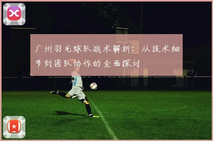广州羽毛球队战术解析：从技术细节到团队协作的全面探讨