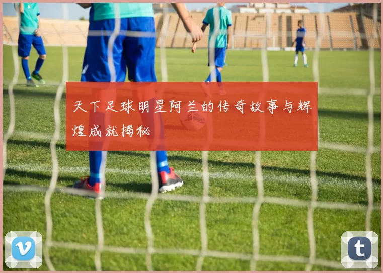 天下足球明星阿兰的传奇故事与辉煌成就揭秘