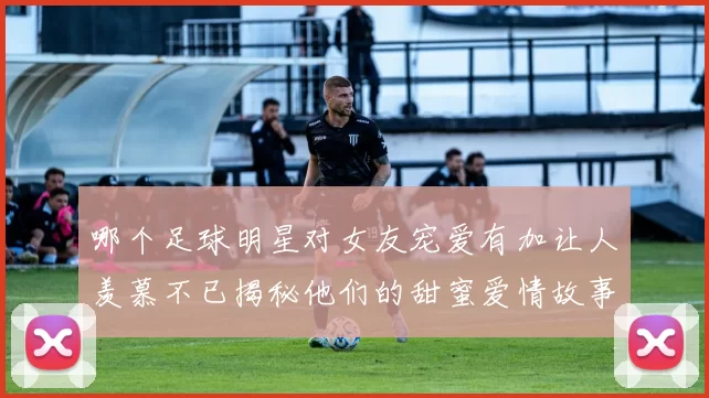 哪个足球明星对女友宠爱有加让人羡慕不已揭秘他们的甜蜜爱情故事
